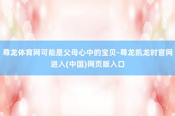 尊龙体育网可能是父母心中的宝贝-尊龙凯龙时官网进入(中国)网页版入口