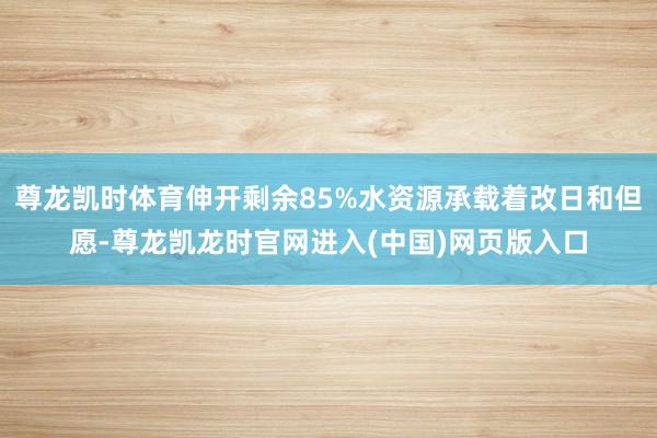 尊龙凯时体育伸开剩余85%水资源承载着改日和但愿-尊龙凯龙时官网进入(中国)网页版入口