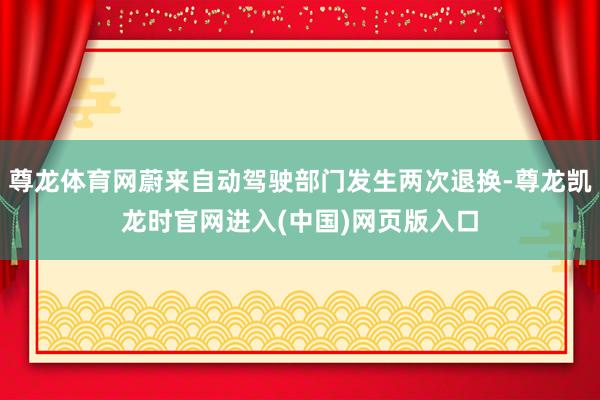 尊龙体育网蔚来自动驾驶部门发生两次退换-尊龙凯龙时官网进入(中国)网页版入口