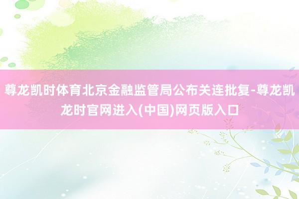 尊龙凯时体育北京金融监管局公布关连批复-尊龙凯龙时官网进入(中国)网页版入口