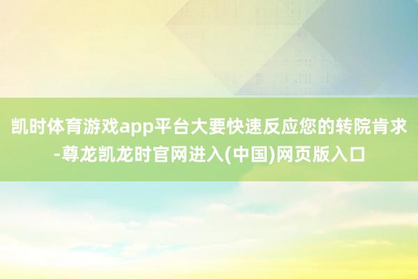 凯时体育游戏app平台大要快速反应您的转院肯求-尊龙凯龙时官网进入(中国)网页版入口