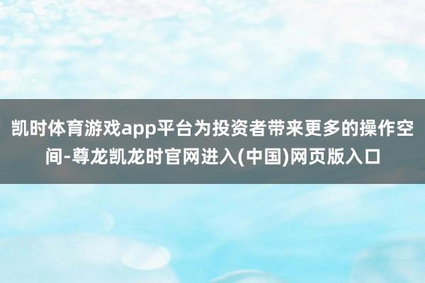凯时体育游戏app平台为投资者带来更多的操作空间-尊龙凯龙时官网进入(中国)网页版入口