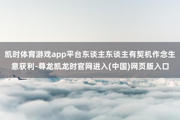 凯时体育游戏app平台东谈主东谈主有契机作念生意获利-尊龙凯龙时官网进入(中国)网页版入口