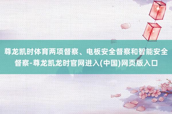 尊龙凯时体育两项督察、电板安全督察和智能安全督察-尊龙凯龙时官网进入(中国)网页版入口