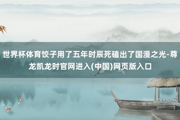 世界杯体育饺子用了五年时辰死磕出了国漫之光-尊龙凯龙时官网进入(中国)网页版入口