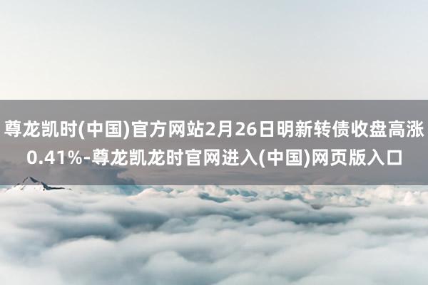 尊龙凯时(中国)官方网站2月26日明新转债收盘高涨0.41%-尊龙凯龙时官网进入(中国)网页版入口
