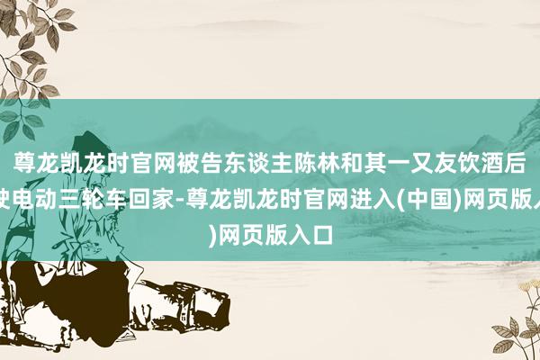 尊龙凯龙时官网被告东谈主陈林和其一又友饮酒后驾驶电动三轮车回家-尊龙凯龙时官网进入(中国)网页版入口