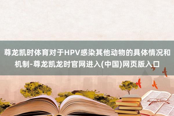尊龙凯时体育对于HPV感染其他动物的具体情况和机制-尊龙凯龙时官网进入(中国)网页版入口