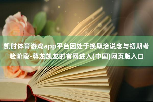 凯时体育游戏app平台因处于换取洽说念与初期考验阶段-尊龙凯龙时官网进入(中国)网页版入口