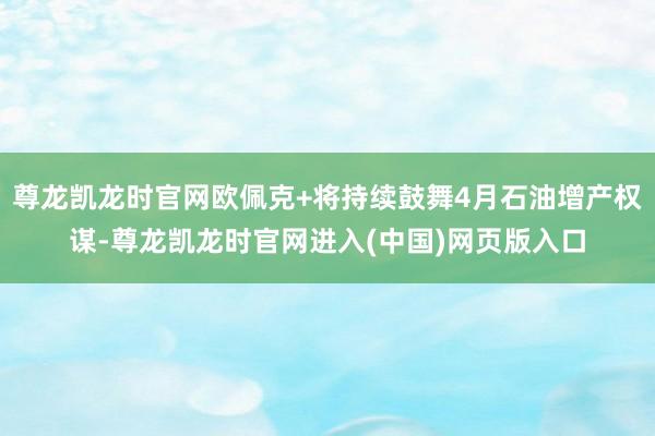尊龙凯龙时官网欧佩克+将持续鼓舞4月石油增产权谋-尊龙凯龙时官网进入(中国)网页版入口