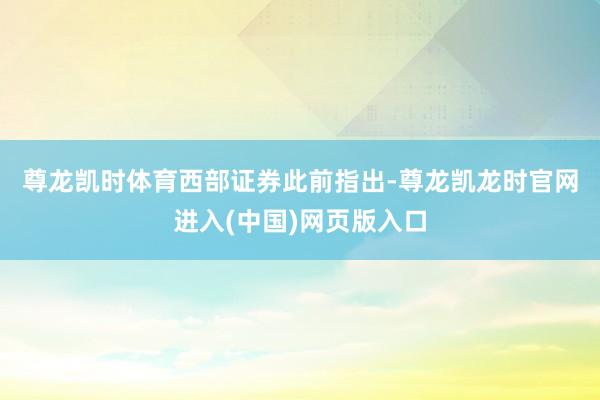 尊龙凯时体育　　西部证券此前指出-尊龙凯龙时官网进入(中国)网页版入口