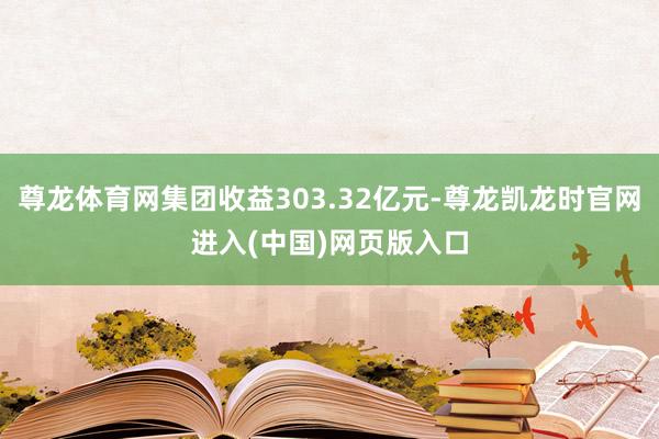 尊龙体育网集团收益303.32亿元-尊龙凯龙时官网进入(中国)网页版入口