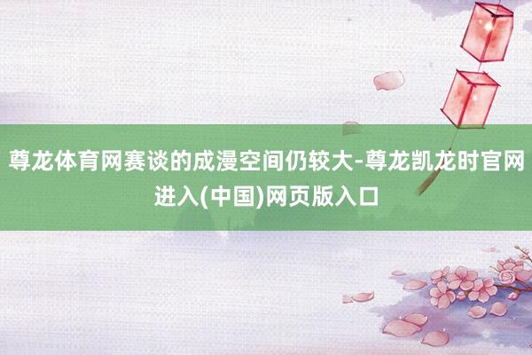 尊龙体育网赛谈的成漫空间仍较大-尊龙凯龙时官网进入(中国)网页版入口