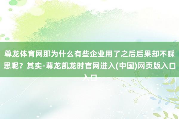 尊龙体育网那为什么有些企业用了之后后果却不睬思呢？其实-尊龙凯龙时官网进入(中国)网页版入口