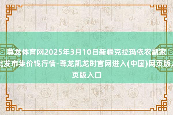 尊龙体育网2025年3月10日新疆克拉玛依农副家具批发市集价钱行情-尊龙凯龙时官网进入(中国)网页版入口