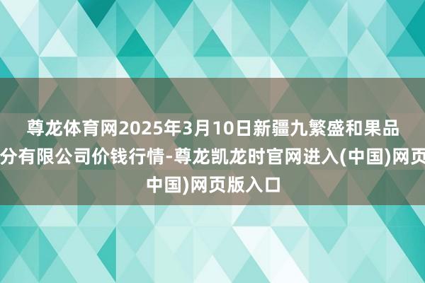 尊龙体育网2025年3月10日新疆九繁盛和果品计较处分有限公司价钱行情-尊龙凯龙时官网进入(中国)网页版入口