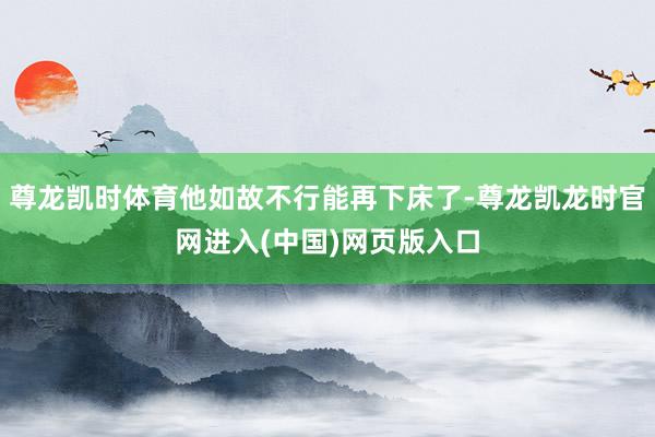 尊龙凯时体育他如故不行能再下床了-尊龙凯龙时官网进入(中国)网页版入口