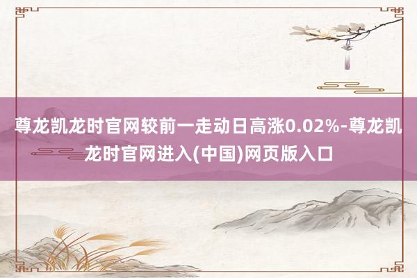 尊龙凯龙时官网较前一走动日高涨0.02%-尊龙凯龙时官网进入(中国)网页版入口