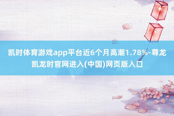凯时体育游戏app平台近6个月高潮1.78%-尊龙凯龙时官网进入(中国)网页版入口