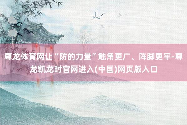 尊龙体育网让“防的力量”触角更广、阵脚更牢-尊龙凯龙时官网进入(中国)网页版入口