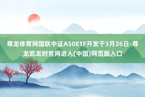 尊龙体育网国联中证A50ETF开发于3月26日-尊龙凯龙时官网进入(中国)网页版入口