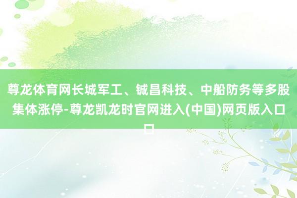 尊龙体育网长城军工、铖昌科技、中船防务等多股集体涨停-尊龙凯龙时官网进入(中国)网页版入口