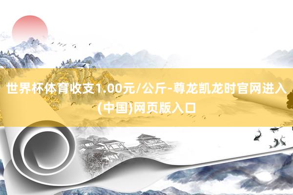 世界杯体育收支1.00元/公斤-尊龙凯龙时官网进入(中国)网页版入口