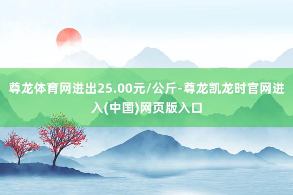 尊龙体育网进出25.00元/公斤-尊龙凯龙时官网进入(中国)网页版入口