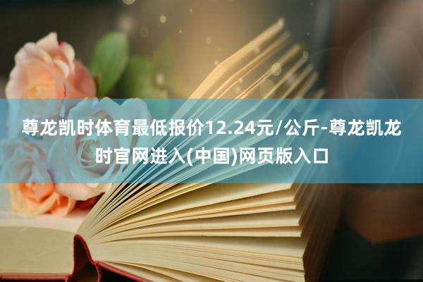 尊龙凯时体育最低报价12.24元/公斤-尊龙凯龙时官网进入(中国)网页版入口