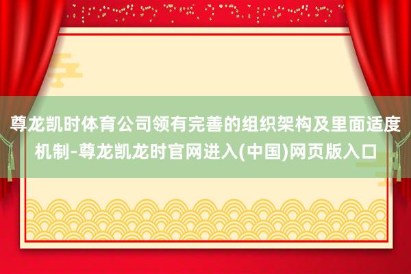 尊龙凯时体育公司领有完善的组织架构及里面适度机制-尊龙凯龙时官网进入(中国)网页版入口