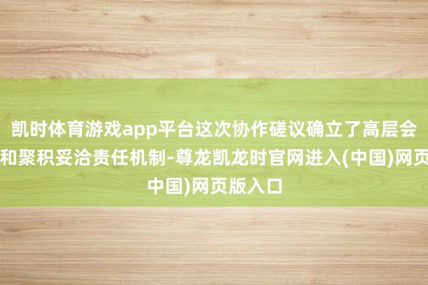 凯时体育游戏app平台这次协作磋议确立了高层会晤机制和聚积妥洽责任机制-尊龙凯龙时官网进入(中国)网页版入口