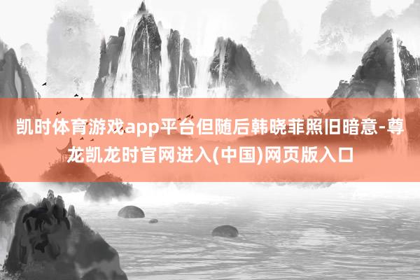 凯时体育游戏app平台但随后韩晓菲照旧暗意-尊龙凯龙时官网进入(中国)网页版入口