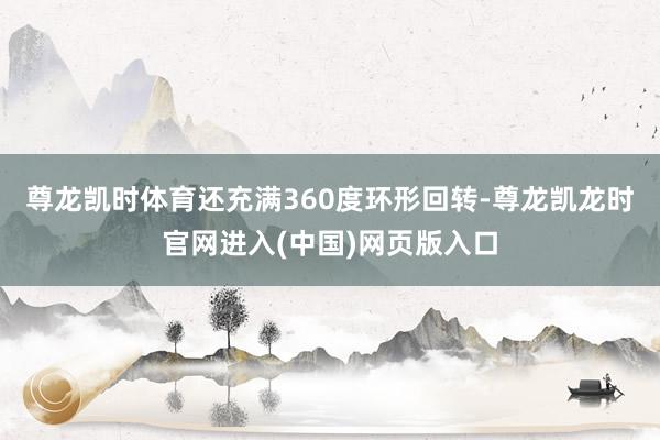 尊龙凯时体育还充满360度环形回转-尊龙凯龙时官网进入(中国)网页版入口