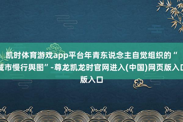 凯时体育游戏app平台年青东说念主自觉组织的“城市慢行舆图”-尊龙凯龙时官网进入(中国)网页版入口