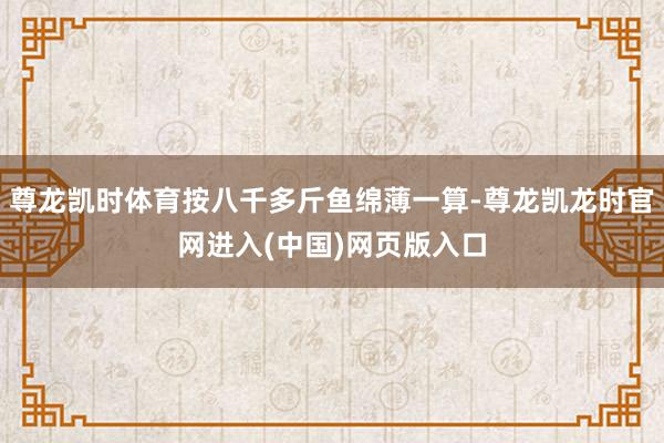 尊龙凯时体育按八千多斤鱼绵薄一算-尊龙凯龙时官网进入(中国)网页版入口