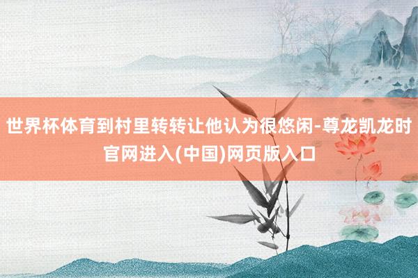 世界杯体育到村里转转让他认为很悠闲-尊龙凯龙时官网进入(中国)网页版入口
