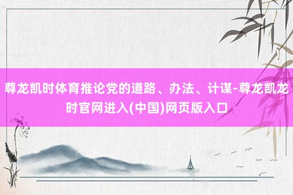 尊龙凯时体育推论党的道路、办法、计谋-尊龙凯龙时官网进入(中国)网页版入口