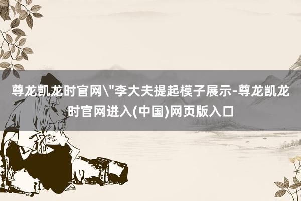尊龙凯龙时官网＂李大夫提起模子展示-尊龙凯龙时官网进入(中国)网页版入口
