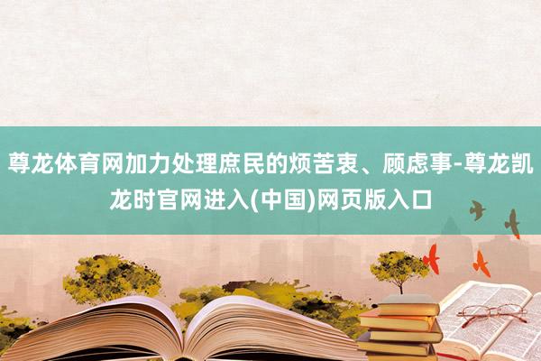 尊龙体育网加力处理庶民的烦苦衷、顾虑事-尊龙凯龙时官网进入(中国)网页版入口