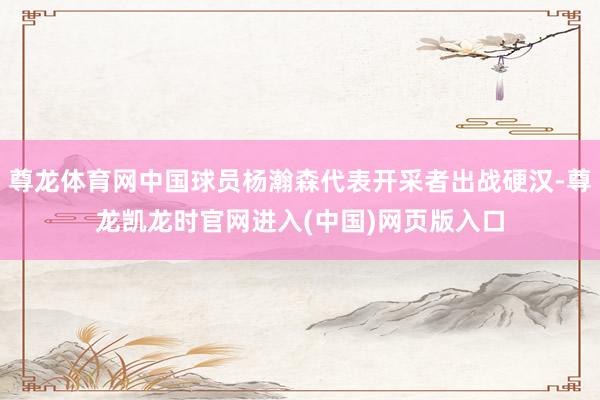 尊龙体育网中国球员杨瀚森代表开采者出战硬汉-尊龙凯龙时官网进入(中国)网页版入口