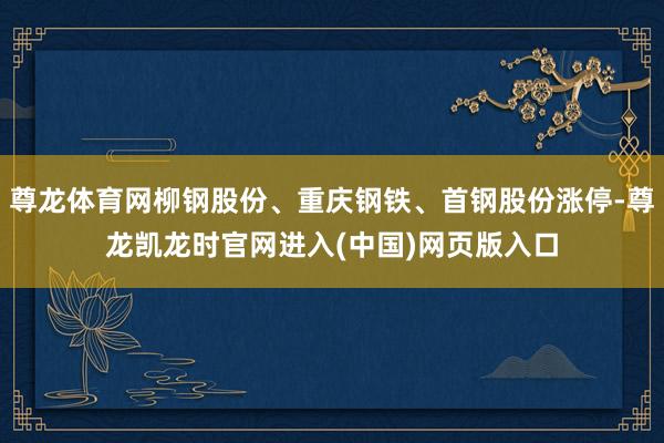 尊龙体育网柳钢股份、重庆钢铁、首钢股份涨停-尊龙凯龙时官网进入(中国)网页版入口