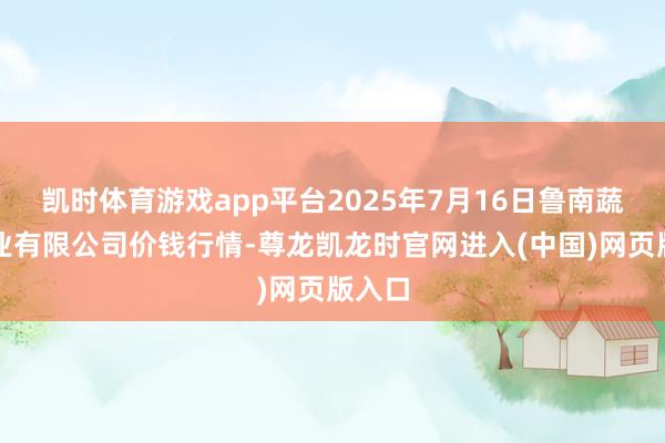 凯时体育游戏app平台2025年7月16日鲁南蔬菜产业有限公司价钱行情-尊龙凯龙时官网进入(中国)网页版入口