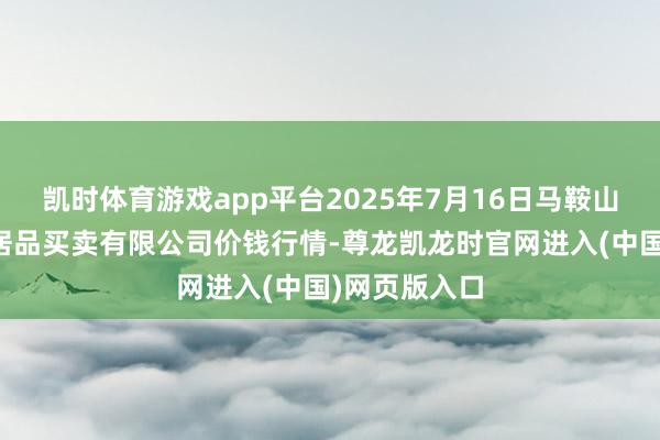 凯时体育游戏app平台2025年7月16日马鞍山市安民农副居品买卖有限公司价钱行情-尊龙凯龙时官网进入(中国)网页版入口