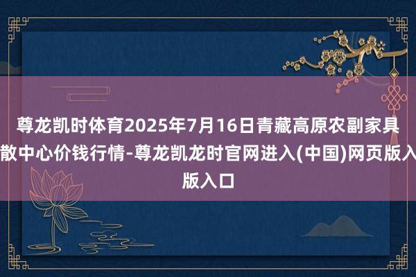 尊龙凯时体育2025年7月16日青藏高原农副家具集散中心价钱行情-尊龙凯龙时官网进入(中国)网页版入口