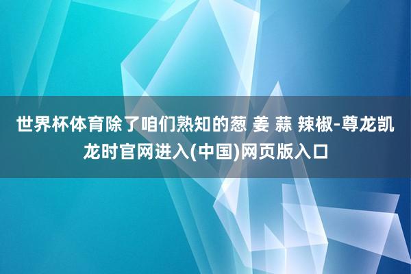 世界杯体育除了咱们熟知的葱 姜 蒜 辣椒-尊龙凯龙时官网进入(中国)网页版入口