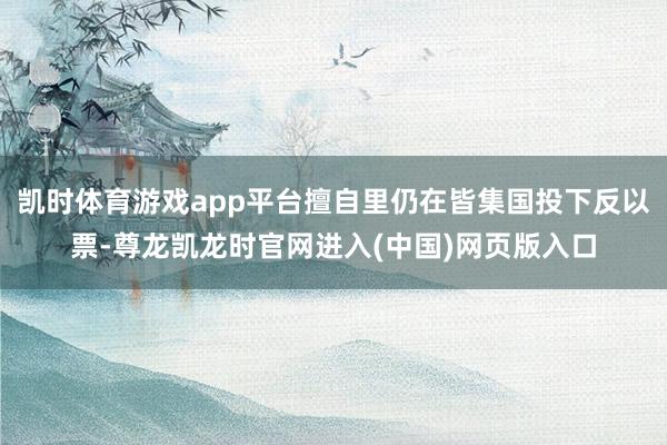 凯时体育游戏app平台擅自里仍在皆集国投下反以票-尊龙凯龙时官网进入(中国)网页版入口