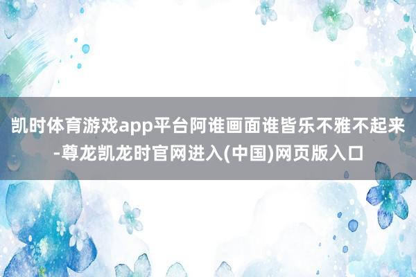 凯时体育游戏app平台阿谁画面谁皆乐不雅不起来-尊龙凯龙时官网进入(中国)网页版入口