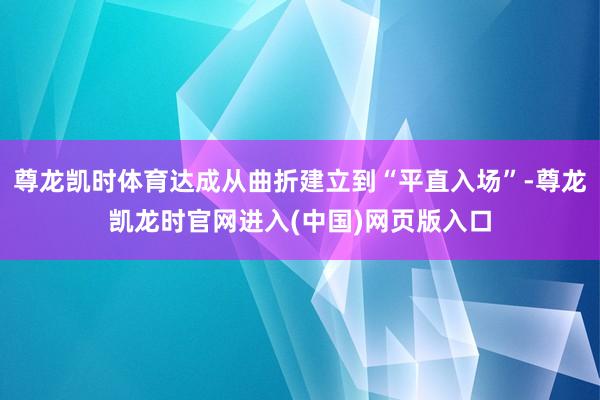 尊龙凯时体育达成从曲折建立到“平直入场”-尊龙凯龙时官网进入(中国)网页版入口