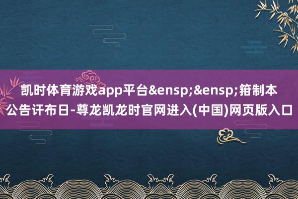 凯时体育游戏app平台&ensp;&ensp;箝制本公告讦布日-尊龙凯龙时官网进入(中国)网页版入口