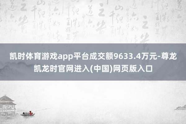 凯时体育游戏app平台成交额9633.4万元-尊龙凯龙时官网进入(中国)网页版入口
